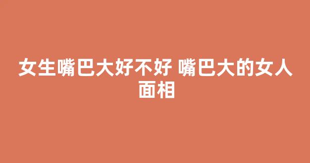 女生嘴巴大好不好 嘴巴大的女人面相